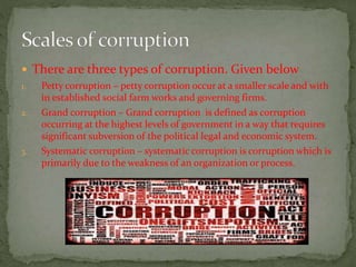  There are three types of corruption. Given below 
1. Petty corruption – petty corruption occur at a smaller scale and with 
in established social farm works and governing firms. 
2. Grand corruption – Grand corruption is defined as corruption 
occurring at the highest levels of government in a way that requires 
significant subversion of the political legal and economic system. 
3. Systematic corruption – systematic corruption is corruption which is 
primarily due to the weakness of an organization or process. 
 