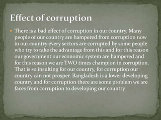  There is a bad effect of corruption in our country. Many 
people of our country are hampered from corruption now 
in our country every sectors are corrupted by some people 
who try to take the advantage from this and for this reason 
our government our economic system are hampered and 
for this reason we are TWO times champion in corruption. 
That is so insulting for our country, for corruption our 
country can not prosper. Bangladesh is a lower developing 
country and for corruption there are some problem we are 
faces from corruption to developing our country 
 