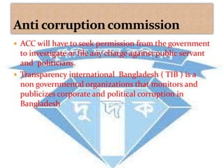  ACC will have to seek permission from the government 
to investigate or file any charge against public servant 
and politicians. 
 Transparency international Bangladesh ( TIB ) is a 
non governmental organizations that monitors and 
publicizes corporate and political corruption in 
Bangladesh 
 
