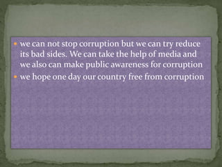  we can not stop corruption but we can try reduce 
its bad sides. We can take the help of media and 
we also can make public awareness for corruption 
 we hope one day our country free from corruption 
 