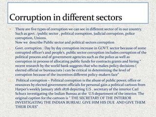  There are five types of corruption we can see in different sector of in our country. 
Such as govt. /public sector , political corruption, judicial corruption, police 
corruption, Unions. 
Now we describe Public sector and political sectors corruption 
1. Govt. corruption : Day by day corruption increase in GOVT. sector because of some 
corrupted officer’s and people’s. public sector corruption includes corruption of the 
political process and of government agencies such as the police as well as 
corruption in process of allocating public funds for contracts grants and hiring “ 
recent research by the world bank suggests that who makes policy decisions ( 
elected official or bureaucrats ) can be critical in determining the level of 
corruption because of the incentives different policy-makers face” 
2. Political corruption – Political corruption is the abuse of public power, office or 
resources by elected government officials for personal gain a political cartoon from 
Harper’s weekly January 26th 1878 depicting U.S . secretary of the interior Carl 
Schurz investigating the Indian Bureau at the U.S department of the interior. The 
original caption for the cartoon is “ THE SECRETARY OF THE INTERIOR 
INVESTIGATING THE INDIAN BUREAU. GIVE HIM HIS DUE AND GIVE THEM 
THEIR DUES” 
 