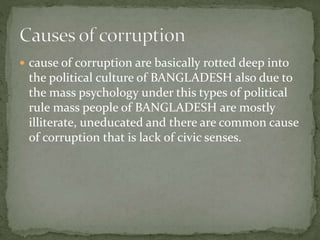  cause of corruption are basically rotted deep into 
the political culture of BANGLADESH also due to 
the mass psychology under this types of political 
rule mass people of BANGLADESH are mostly 
illiterate, uneducated and there are common cause 
of corruption that is lack of civic senses. 
 