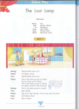 School Play
The Lost Lamp
Characters
Wendy Tom
Eddy Wendy’s Mother
Lin Shopkeeper
Cindy Lady Puppet
Oscar Woody (butler)
Masid Marionetta (maid
ACT I
Wendy:
Masid:
Tom:
Masid:
Wendy:
Tom:
Masid:
Mum:
Tom:
Masid! W hat time is it?
It’s eight o’clock.
Masid! W hat time is it?
This is the time you go to school,
Go to school, go to school,
This is the time you go to school,
It’s eight o ’clock in the m orning!
This is the time we go to school.
Bye, Masid.
Bye, Tom. Bye, Wendy. Time to get into my lamp!
Oh? W h a t’s this?
W e’re home!
a hundred
 