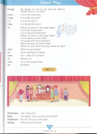 School Play
vVeridy:
Oscar:
Cindy:
Lin:
Eddy:
All:
Mum:
All:
Mum:
All:
Mum:
All:
My /riends are having tea w ith me. W here’s
Masid? W here’s the lamp?
Is it in the cupboard?
Is it under the table?
Is it on the chair?
Is it behind the door?
Where, oh where is the magic lam p?
Is it in the living room?
Is it in the pink bathroom ?
Where, oh where is the magic lam p?
In the kitchen on the chair?
In m y/avourite blue arm chair?
Where are you, oh magic lamp?
Where are you, where are you, where are you?
W hat are you doing?
W e’re looking /or a lamp!
Oh — that! It’s not here!
Where is it?
It’s in the recycle shop!
OH NO!!!
ACT II
Shopkeeper:
Eddy:
Shopkeeper:
Wendy:
Can I help you?
Yes, please. Have you got an old lam p?
No, but I’ve got an old clock.
W here’s the old lam p?
a hundred and one
 