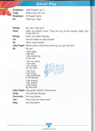 Shopkeeper:
Cindy:
Shopkeeper:
All:
Woody:
Oscar:
Woody:
Lin:
All:
Lady Puppet-
All:
Lady Puppet:
Cindy:
Marionetta:
Tom:
Eddy:
School Play
Lady Puppet’s got it.
Where does she live?
At Puppet Castle.
Thank you. Bye!
Yes, can I help you?
Hello, my nam e’s Oscar. These are my /riends Wendy, Eddy, Tom,
Cindy and Lin.
Hello, my nam e’s Woody.
Can we speak to Lady Puppet?
Hello, Lady Puppet!
Please come in and have some tea. Do you like tea?
Oh yes!
I like coffee,
I like tea,
I like swimming
In the sea!
I like ice cream,
I like cake,
I like sailing
On the lake!
I like Elvis,
I like Stinq,
I like gardening
In the spring!
I like English,
I like school,
I like sitting
By the pool!
Very good, children! Marionetta!
You look like Woody!
He’s my brother.
You’ve got the same head!
And shoulders!
_____w _____
a hundred and two
 