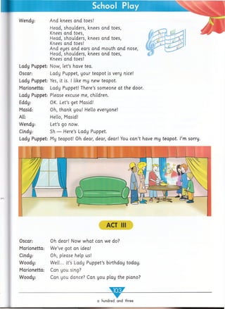 School Play
ACT III
Oscar:
Marionetta:
Cindy:
Woody:
Marionetta:
Woody:
Oh dear! Now w hat can we do?
W e’ve got an idea!
Oh, please help us!
W ell... it’s Lady Puppet’s birthday today.
Can you sing?
Can you dance? Can you play the piano?
a hundred and three
Wendy:
Lady Puppet:
Oscar:
Lady Puppet:
Marionetta:
Lady Puppet:
Eddy:
Masid:
All:
Wendy:
Cindy:
Lady Puppet:
And knees and toes!
Head, shoulders, knees and toes,
Knees and toes,
Head, shoulders, knees and toes,
Knees and toes!
And eyes and ears and m outh and nose,
Head, shoulders, knees and toes,
Knees and toes!
Now, let’s have tea.
Lady Puppet, your teapot is very nice!
Yes, it is. I like my new teapot.
Lady Puppet! There’s someone at the door.
Please excuse me, children.
OK. Let’s get Masid!
Oh, thank you! Hello everyone!
Hello, Masid!
Let’s go now.
Sh — Here’s Lady Puppet.
My teapot! Oh dear, dear, dear! You can’t have my teapot. I’m sorry.
■
 