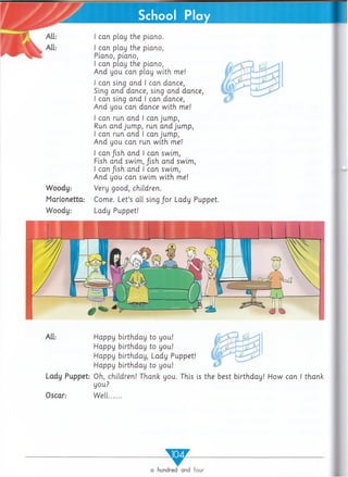 I can play the piano,
Piano, piano,
I can play the piano,
A nd you can play w ith me!
I can sing and I can dance,
Sing and dance, sing and dance,
I can sing and I can dance,
A nd you can dance w ith me!
I can run and I can jum p,
Run and jum p, run and jum p,
I can run and I can jum p,
A nd you can run w ith me!
I c a n /ish and I can swim,
Fish and swim, fish and swim,
I can fish and I can swim,
And you can swim w ith me!
Woody: Very good, children.
Marionetta: Come. Let’s all sing for Lady Puppet.
Woody: Lady Puppet!
I can play the piano.
All: Happy birthday to you!
Happy birthday to you!
Happy birthday, Lady Puppet!
Happy birthday to you!
Lady Puppet: Oh, children! Thank you. This is the best birthday! How can I thank
you?
Oscar: W ell.......
w
a hundred and four
 