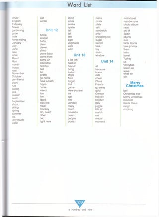 Word List
driver
English
February
flower
gardening
grow
hole
horse riding
January
July
June
lake
letter
March
May
month
music
new
November
October
pen-friend
plant
rule
sailing
sea
season
seed
September
shout
skiing
spring
summer
tea
very much
water
wet short piece motorboat
winter smile pirate number one
snake plate photo album
Unit 12
spider salt race
tail sandwich ski lift
Africa
tall ship Spain
animal
text shopping list sports
baby
clean
tiger sugar sun
vegetable sword table tennis
clever
walk take take photos
climb
wild toy them
come back
come from
Unit 13
violin
window
train
travel
come on
crocodile
a lot (of)
basket
Unit 14
Turkey
us
dolphin biscuit all
volleyball
fast bring because
water ski
fat butter bravo
wave
giraffe chips cafe
what for
go home flour cheer
win
have a bath
hippo
horse
forget
fruit
game
China
France
go away
Merry
Christmas
insect Here you are! gold bell
lion ink Greece Christmas tree
live just hockey Merry Christmas
lizard kilo holiday reindeer
look like London Italy Santa Claus
meat many juggle sleigh
monkey much lots of stocking
Oh, dear! omelette match
other onion me
pet people medal
right here picnic moment
a hundred and nine
 