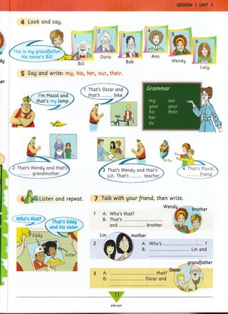 4 Look and say
5 Say and write: my, his, her, our, their.
Grammar
N—1 Ik Si
Listen and repeat.
v^Who’s that?
7 Talk with your/riend, then write.
A: ............................... that?
B; .......................Oscar and
1 A: Who’s that?
B: That’s ...........................
and..................brother.
mother
A: Who’s
B: .........
........... ?
Lin and
eleven
 