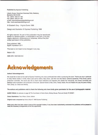 Published by Express Publishing
Liberty House, Greenham Business Park, Newbury,
Berkshire RG19 6HW
Tel.: (0044) 1635 817 363
Fax: (0044) 1635 817 463
e-mail: inquiries@expresspublishing.co.uk
http: //www.expresspublishing.co.uk
© Elizabeth Gray - Virginia Evans 1999
Design and Illustration © Express Publishing 1999
All rights reserved. No part of this publication may be reproduced,
stored in a retrieval system, or transmitted in any form, or by any
means, electronic, photocopying or otherwise, without the prior
written permission of the publishers.
First published 1999
Eighth impression 2011
This book is not meant to be changed in any way.
Made in EU
ISBN 978-1-903128-00-8
Acknowledgements
Authors' Acknowledgements
We would like to thank all the staff at Express Publishing who have contributed their skills to producing this book. Thanks are due in particular
to: Mary Palmer (Editor in Chief); Steve Ladd (senior editor); Mary Davis, Julie Rich and Alex Barton (editorial assistants); Philip Emery (senior
production controller). We would also like to thank those institutions and teachers who piloted the manuscript, and whose comments and
feedback were invaluable in the production of the book. Special thanks to Alex, Chris, Tereza, Nadia, Pan and Natalie who play the parts of Eddy,
Tom, Cindy, Lin, Oscar and Wendy.
The authors and publishers wish to thank the following who have kindly given permission for the use of photographic material:
AUDIO VISUAL for pictures on page 48 The Hunchback of Notre Dame, Mickey Mouse, Pluto and Goofy © DISNEY.
Colour Illustrations: Terry Wilson, Evans, Nathan
Original music composed by Antony Boyie © 1999 Express Publishing
While every effort has been made to trace all the copyright holders, if any have been inadvertently overlooked the publishers will be pleased to
make the necessary arrangements at the first opportunity.
 