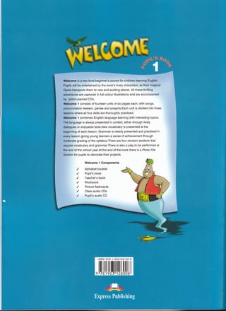 Welcome is a two level beginner’s course for children learning English.
Pupils will be entertained by the book’s lively characters, as their magical
Genie transports them to new and exciting places. All these thrilling
adventures are captured in full colour illustrations and are accompanied
by action-packed CDs.
Welcome 1 consists of fourteen units of six pages each, with songs,
pronunciation twisters, games and projects.Each unit is divided into three
lessons where all four skills are thoroughly practised.
Welcome 1 combines English language learning with interesting topics.
The language is always presented in context, either through lively
dialogues or enjoyable texts.New vocabulary is presented at the
beginning of each lesson. Grammar is clearly presented and practised in
every lesson giving young learners a sense of achievement through
moderate grading of the syllabus.There are four revision sections that
recycle vocabulary and grammar.There is also a play to be performed at
the end of the school year.At the end of the book there is a Photo File
Section for pupils to decorate their projects.
m
Welcome 1 Components
Alphabet booklet
Pupil’s book
Teacher’s book
Workbook
Picture flashcards
Class audio CDs
Pupil’s audio CD
ISBN 978-1-903128-00-8
9 781903 128008 
.tissu
tiis f
 