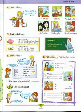 LESSON 2 UNIT 2
4 Look and say.
This is Masid’s
house.
5 Read and choose.
Eddy/parrot Eddy/TV Wendy/brother
Lin/mother Cindy/radio Wendy/computer
1 What’s this?
a) It’s Wendy’s phone book.
b) It’s Wendy phone book.
2 What’s this?
a) It’s Masids’ house.
b) It’s Masid’s house.
g Read and say.
Cindy
Eddy
Lin
Wendy
Phone Numbers
9834758 , u
3691842 A *
9654371 •'
5796384
Grammar
Wendy’s phone book
Masid’s (amp
!
§ Talk with your/riend, then write.
What’s your phone number?
and repeat.
CWhat’sthis?
Listen
CD A: What’s this?
B: It’s ................ kite
A: It’s very...............
A: What’s...................?
B: ..................... bike.
A: It’s .................nice!
......bail.
very nice!
- 13-
thirteen
 