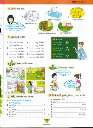 4 Look and say.
bath/bathroom chair/kitchen
There’s a pink
in the bedroom!
5 Say and write.
1 He is my brother.
He’s my brother.
2 my mother.
........my mother.
3 my bike.
............my bike.
bookcase/living room swing/garden
4 my father.
.........my father.
5 my kite.
............my kite.
6 my sister.
...........my sister.
Listen and colour.
©-
J Ask, answer and write.
1 A: What colour is the bed?
B: It’s yellow.
2 A: What ............ .................................?
B: It’s ....................................................
3 A: What ..............................................?
B: It’s ....................................................
4 A: What ..............................................?
B: It’s ....................................................
Grammar
He is a boy.
He’s a boy.
She is a girl.
She’s a girl. M
It is a house.
It’s a house.
bd m
i
Listen and repeat.
f Talk with your friend, then write.
1 A
B
2 A
B
3 A
B
4 A
B
Where’s Cindy;
She’s ............
.....Lin
.. Oscar
Wendy
17—
seventeen
 