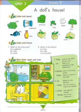 I
■SSC Ll
A doll’s house!
| J^ ig t Listen and repeat.
sofa
f^g
rabbit
tree
Listen and choose.
1 What’s in the living room?
a) a cupboard
b) a tree
c) a chair
2 What’s in the kitchen?
a) a tree
b) a sofa
c) an armchair
1 Cindy: L o o k at my doll’s
house now!
Lin: There’s an
armchair in the
bathroom!
2 Wendy: Look in the living
room!
Cindy: There’s a chair on
the soja!
3 Lin: What’s in the
kitchen?
Cindy; Oh, no! There’s a
tree in the kitchen.
4 Cindy: And where’s
Masid?
Wendy: He’s in the
cupboard!
eighteen
 