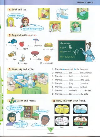 LESSON 2 UNIT 3
;
4 Look and say
5 Say and write: a or an.
1 ....cap 3 ....umbrella
2 ....apple
bed 7 ....table
4 ....sofa
6 ....egg 8 ....orange
6 Look, say and write. 1
2
3
4
5
6
7
8
There is an armchair in the bedroom.
There is .........cat............the armchair.
There is .........ball............the chair.
There is .........vase........... the table.
There is .........frog...........the vase.
There is .........cap...........the bed.
There is .........umbrella...........the bed.
There is .........kite............the sofa.
nineteen
 