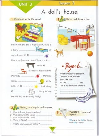 A doll’s house!
1 Read arid write the word. Listen and draw a line.
Hi! I’m Tom arid this is my bedroom. There is
in
Blue is my favourite colour! There is a 3)
........T T and a 4) ....
f t
. The table is black and the
. There is a
on the
chair is 5) ....................
nice 6) .........................
table. It’s 7) ............# . Look at my
8) ...................... ' Pi^ky! He’s on
the bed. Ha, ha! He’s very Junny!
Listen, read again and answer.
1 What is Tom’s/avourite colour?
2 What colour is the table? ........
3 What colour is the chair? ........
4 Where is Pinky? ......................
IV/zaf's yourfavourite colour?
Write about your bedroom.
Draw or stick pictures.
Start like this:
Hi! I’m ....................and
this is my bedroom. There is
TWISTER Listen and
repeat.
Where is the White House
and who’s in it?
_ 20_
twenty
 