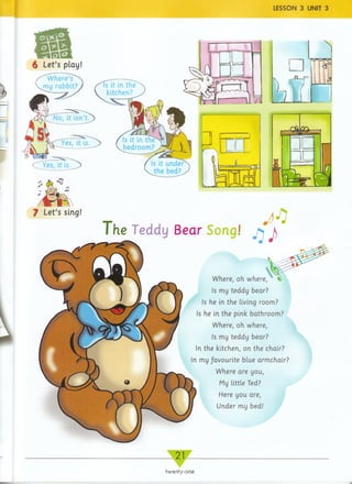 LESSON 3 UNIT 3
21_
6 Let’s play
/^W herPs^
rTiy rabbit? Is it in the
kitchen?
Is it in the
bedroom?
Is it under
the bed?^.
The Teddy Bear Song! j> J)
Where, oh where,
Is my teddy bear?
Is he in the living room?
Is he in the pink bathroom?
Where, oh where,
Is my teddy bear?
In the kitchen, on the chair?
In my favourite blue armchair?
Where are you,
My little Ted?
Here you are,
Under my bed!
twenty-one
 