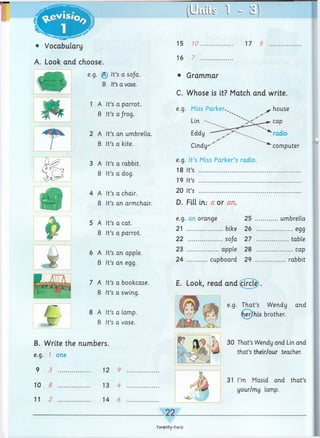 • Vocabulary
A. Look arid choose.
15 10
16 7
17 5
e.g. ® It’s a so/a.
B It’sa vase.
1 A It’s a parrot.
B It’s a frog.
2 A It’s an umbrella.
B It’s a kite.
3 A It’s a rabbit.
B It’s a dog.
4 A It’s a chair.
B It’s an armchair.
5 A It’s a cat.
B It’s a parrot.
6 A It’s an apple.
B It’s an egg.
7 A It’s a bookcase.
B It’s a swing.
8 A It’s a lamp.
B It’s a vase.
B. Write the numbers.
e.g. 1 one
9 3 ................ 12 9
10 5 ................ 13 4
11 2 ................ 14 6
computer
• Grammar
C. Whose is it? Match and write.
e.g. Miss Parker.^ ^ house
Lin -
Eddy
Cindy-''
e.g. It’s Miss Parker’s radio.
18 It’s ....................................................
19 It’s ....................................................
20 It’s ....................................................
D. Fill in.- a or an.
e.g. an orange 25 ............umbrella
21 bike 26 ...................egg
22 so/a 27 ................ table
23 apple 28 ...................cap
24 cupboard 29 ................rabbit
E. Look, read and ^ircle).
e.g. That’s Wendy and
her/his brother.
30 That’sWendy and Lin and
that’s their/our teacher.
31 I’m Masid and that’s
your/my lamp.
22
twenty-two
 