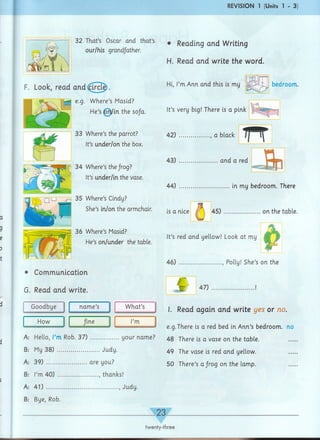 REVISION 1 (Units 1 - 3)
32 That’s Oscar arid that’s
our/his grandfather.
• Reading and Writing
H. Read and write the word.
F. Look, read and (^Trcle
e.g. Where’s Masid?
He’s6rtyin the so/a.
33 Where’s the parrot?
It’s under/on the box.
34 Where’s theJrog?
It’s under/in the vase.
")J) [Hu g ^ Where’s Cindy?
She’s in/on the armchair.
36 Where’s Masid?
He’s on/under the table.
Communication
G. Read and write.
Goodbye name’s What’s
How Jine I’m
Hi, I’mAnn and this is my
It’s very big! There is a pink
bedroom.
42) ..............., a black
T T
43) ...................and a red
J 3n
44) .........................in my bedroom. There
is a nice 4 5 )..................on the table.
It’s red and yellow! Look at my
46) ....................., Polly! She’s on the
47)
I. Read again and write yes or no.
e.g.There is a red bed in Ann’s bedroom, no
A: Hello, I’m Rob. 37) ..............your name? 48 There is a vase ori the table_
B: My 38) ...................... Judy.
A: 39) ....................are you?
B: I’m 40) ..................... , thanks!
A: 41) ..................................... , Judy.
B: Bye, Rob.
49 The vase is red and yellow.
50 There’s a frog on the lamp.
23
twenty-three
 