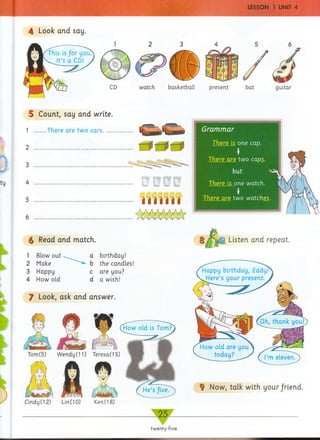 4 Look and say.
watch basketball
5 Count, say and write.
1 ......There are two cars.....
4
5
§ Read and match.
1 Blow out
2 Make
3 Happy
4 How old
a birthday!
b the candles!
c are you?
d a wish!
J Look, ask and answer.
i Listen and repeat.
§ Now, talk with your friend.
present
5
bat
Grammar
There is one cap.

There are two caps.
but ~>^
There is one watch. (
!
There are two watches.
Tom(5) Wendy (11)
Cindy (12) Lin(10)
Teresa(15)
Ken(18)
twenty-five
 