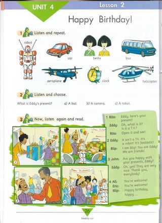 Hq d d / Birthday!
Listen and repeat.
car twins
aeroplane clock
Listen and choose.
What is Eddy’s present? a) A bat. b) A camera. c) A robot.
Now, listen again and read.
1 Rita: Eddy, here’s your
present!
1 Eddu: Oh, what is it?
“ ■ Is it a T.V.?
Rita: Open it and see!
2 Eddy: It isn’t a TV. It’s
a robot! It’sfantastic.
Blip: I am Blip! You are Eddy!
We are friends!
3 John: A r e you happy with
your presents, Eddy:'
Eddy: Oh, yes! They are very
nice. Thank you,
everybody!
You’re welcome!
You’re welcome!
Happy birthday,
happy
___26
twenty-six
helicopter
 