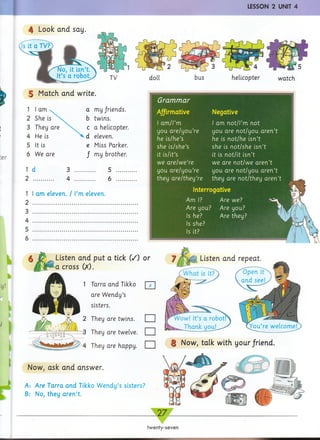 LESSON 2 UNIT 4
5 Match and write.
1 I am v a my friends.
2 She is b twins.
3 They are c a helicopter.
4 He is ^<d eleven.
5 It is e Miss Parker.
6 We are / my brother.
1 d 3 .......... 5 .........
2 4 .......... 6 .........
1 1am eleven. / I’m eleven.
2
3
4
5
6
Grammar
AJfirmative
I am/l’m
you are/you’re
he is/he’s
she is/she’s
it is/it’s
we are/we’re
you are/you’re
they are/they’re
Negative
I am not/l’m not
you are not/you aren’t
he is not/he isn’t
she is not/she isn’t
it is not/it isn’t
we are not/we aren’t
you are not/you aren’t
they are not/they aren’t
Interrogative
Am I? Are we?
Are you? Are you?
Is he? Are they?
Is she?
Is it?
Now, ask and answer.
A: Are Tarra and Tikko Wendy’s sisters?
B: No, they aren’t.
Listen and put a tick (/) or
a cross (X).
Listen and repeat.
| Now, talk with your/riend.
Tarra and Tikko
are Wendy’s
sisters.
They are twins.
They are twelve.
They are happy.
□
□
□
1
2
twenty-seven
 