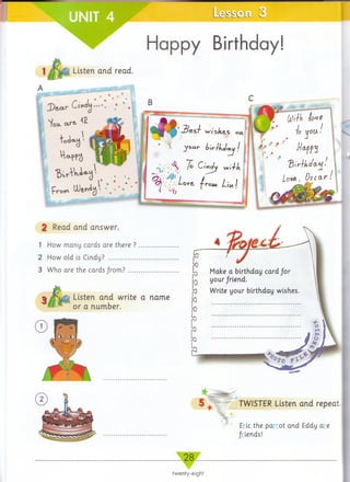 Happy Birthday!
i Listen and read.
ID s a r C£»J«)•••♦’
N/ou. art- ‘ Z
toda-Lj >
P LU&nog
2 Read and answer.
1 How many cards are there ? ..............
2 How old is Cindy? ............................
3 Who are the cards from ?...................
Listen and write a name
or a number.
TWISTER Listen and repeat.
Eric the parrot and Eddy are
friends!
Make a birthday card/or
your/riend.
Write your birthday wishes.
twenty-eight
 