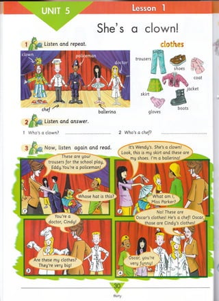 Lesson
Sh e’s n rlow n !
clothes.isten arid repeat.
trousers
boots
2 / S p t Listen and answer.
1 Who’s a clown? ................. 2 Who’s a chef?
ballerina
Now, listen again and read
These are u o u r^ ^ lii^
trousers for the school play,
i Eddy.You’re a policeman!^
It’s Wendy’s. She’s a clown!
Look, this is my skirt and these are
my shoes. I’m a ballerina!__
Whose hat is this? whatarnl> /j M / I
Miss Parker? / W y~ Jk
No! These are
Oscar’s clothes! He’s a che/! Oscar,
l^ th o se are Cindy’s clothes!
^ You’re a
doctor, Cindy!
i Oscar, you’re
I very/unny!
Are these my clothes?
They’re very big!
30
thirty
 