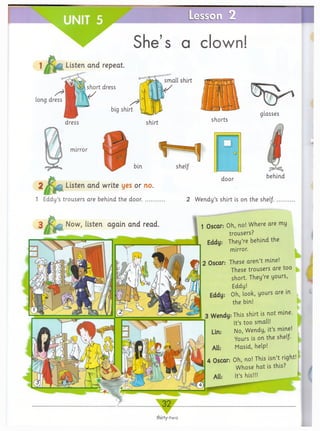 She’s a clown!
small shirt
</
shirt shorts
mirror
1 - 1sheI/
door
2Jfid Q Listen and write yes or no.
1 Eddy’s trousers are behind the door...... 2 Wendy’s shirt is on the shelf.
ft .......
Oscar: Oh, no! Where are my
trousers?
Eddy: They’re behind the
mirror.
I
Oscar: These aren’t mine!
These trousers are too
short. They’re yours,
Eddy!
Eddy: Oh, look, yours are in
the bin!
k I
Wendy: This shirt is not mine.
It’s too small!
Lin: No, Wendy, it’s mine!
Yours is on the shelf.
All: Masid, help!
Oscar: Oh, no! This isn’t right!
Whose hat is this?
All: It’s his!!!
►
/
thirty-two
Listen and
long dress
behind
1
 