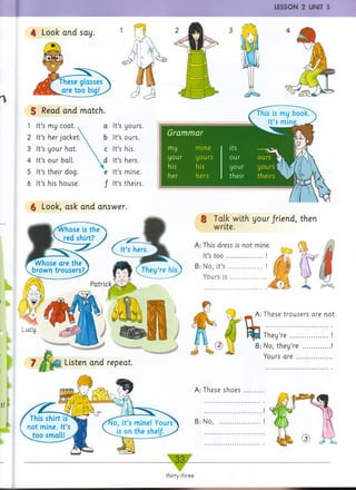 LESSON 2 UNIT 5
4 Look and say.
These glasses
are too hin!
5 Read and match.
1 It’s my coat. a It’s yours.
2 It’s her jacket.X b It’s ours.
3 It’s your hat.  c
It’s his.
4 It’s our ball.  d It’s hers.
5 It’s their dog. e It’s mine.
6 It’s his house. / It’s theirs.
$ Look, ask and answer.
§ Talk with your friend, then
write.
A: This dress is riot mine.
It’s too................ !
B: No, it’s ............... !
Yours is ..............
__A: These trousers are not
A: These shoes
B: No,
They’re ....
B: No, they’re
Yours are ..
i
Whose are the
brown trousers?
Patrick
Listen and repeat
 