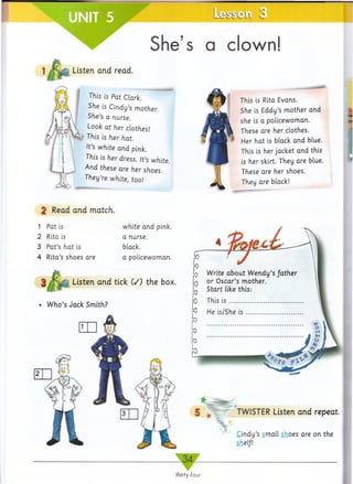 L e s s
She’s a clown!
Listen and read.
This is Pat Clark.
She is Cindy’s mother.
She’s a nurse.
Look at her clothes!
ft This is her hat.
It’s white and pink.
This is her dress. It’s white.
And these are her shoes.
They’re white, too!
2 Read and match.
1 Pat is
2 Rita is
3 Pat’s hat is
4 Rita’s shoes are
white and pink,
a nurse,
black.
a policewoman.
Listen and tick (/) the box.
Who’s Jack Smith?
*
TWISTER Listen and repeat.
*
Cindy’s small shoes are on the
shelf!
34
thirty-four
This is Rita Evans.
She is Eddy’s mother and
she is a policewoman.
These are her clothes.
Her hat is black and blue.
This is her jacket and this
is her skirt. They are blue.
These are her shoes.
They are black!
 