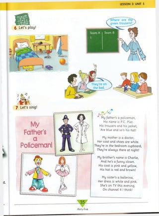 LESSON 3 UNIT 5
m
£ Let’s play!
f Let’s sing!
My
Father's
a
Policeman!
My father’s a policeman,
His name is PC. Plat.
His trousers and his jacket,
Are blue and so’s his hat!
My mother is a doctor,
Her coat and shoes are white.
They’re in the bedroom cupboard,
They’re always there at night!
My brother’s name is Charlie,
And he’s a funny clown.
His coat is pink and yellow,
His hat is red and brown!
My sister’s a ballerina,
Her dress is white and pink.
She’s on TV this evening,
On channel 4 I think!
 
