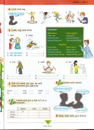 LESSON 1 UNIT 6
)

4 Look and say.
CTom can jump!
5 Look, say and write.
1 hear 2 jump
A: Can she hear? A: ......................?
B: No, she can’t. B: ......................?
ier
3 run
A:
B:
4 cook
A:
B :
6 Tick (/) what you can do and
cross (X)what you can’t do.
dance
Jiy
sing
cook
draw
run
7 ^ Listen and put a tick (/) or a
cross(X).
j dance sing draw (
Oscar X
Cindy
Eddy
9 Now, talk with your/riend.
Grammar
Affirmative
I/you can
he/she/it can
we/you/they can
Interrogative
Canl/you?
Can he/she/it?
Can we/you/they?
Negative
Long/orm Short/orm
I/you cannot I/you can’t
he/she/it cannot he/she/it can’t
we/you/they cannot we/you/they can’t
3 7 .
thirty-seven
 