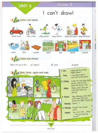 L e ir t 'c L i Z
can’t draw!
1 Listen and repeat.
ride a bike play soccer play tennis play the piano
swim beach cinema
Listen and choose.
Tom: Let’s go to the ... a) beach! b) zoo!
Now, listen again and read.
c) park!
Look, we’re on the
Eiffel Tower!
I can see a park!
Let’s go to the park!
Look! He can play the
guitar and he can
play the drum, too!
Wow, look! She can
ride that bike! It’s
Junny!
Hey, Wendy, look! She
can draw! She can
draw the Eiffel Tower!
Great...!
drive a car play the drum
_ 3 8
thirty-eight
 