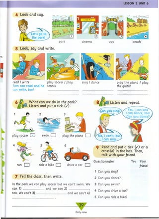 I LESSON 2 UNIT 6
4 Look and say.
Let’s go to
the park!
cinema
5 Look, say and write.
read / write play soccer / play sing / dance play the piano / play
Tom can read and he tennis the guitar
can write, too! .......................................................................................................
What can we do in the park?
Listen and put a tick (/).
ride a bike drive a car
7 Tell the class, then write.
In the park we can play soccer but we can’t swim. We
can 1) ..................... and we can 2) .................... ,
too. We can’t 3) .............................. and we can’t 4)
Listen and repeat
Can uou sinn? Yes, I can ana
I can dance, too!
Can you dance?.
9 Read and put a tick (/) or a
cross00 in the box. Then,
talk with your friend.
Questionnaire
1 Can you sing?
2 Can you dance?
3 Can you swim?
4 Can you drive a car?
5 Can you ride a bike?
You Your
friend
play soccer [2H
39
thirty-nine
 