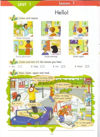 Now, listen again and read
Good morning, Eddy
_ How are you?
I’mfine, thanks!
Hello, I’m Eddy.
What’s your name?
Bye, mam!
Goodbye, Lin!
Oh, hi! My name’s
O scar.__
Good morning! Hello! Goodbye!
Hello!
Good afternoon! Good evening!
£
2/ Listen and tick (/) the names you hear.
1 Ben I I 2 Eddy I I 3 Lin I I
Good night!
 