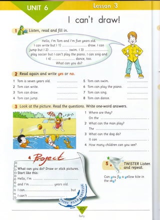 r Le
1
can’t draw!
Listen, read and fill in.
Hello, I’m Tom arid I’mfive years old.
I can write but I 1) ........................draw. I can
jump but I 2) ..................swim. I 3) .........................
play soccer but I can’t play the piano. I can sing and
I 4) ......................dance, too.
What can you do?
2 Read again and write yes or no.
1 Tom is seven years old........................
2 Tom can write. .................
3 Tom can draw. .................
4 Tom can jump. .................
5 Tom can swim.
6 Tom can play the piano.
7 Tom can sing.
8 Tom can dance.
3 Look at the picture. Read the questions. Write one-word answers.
1 Where are they?
On the ....................................
2 What can the man play?
The .........................................
3 What can the dog do?
It can ......................................
4 How many children can you see?
TWISTER Listen
and repeat.
Can you /ly a yellow kite in
the sky?
 