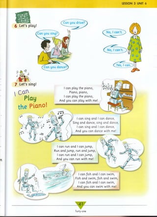 LESSON 3 UNIT 6
n
forty-one
Co*1
Play
the Piano
I can play the piano,
Piano, piano,
I can play the piano,
And you can play with me!
I can sing and I can dance,
Sing and dance, sing and dance, I
I can sing and I can dance,
And you can dance with me!
£ Let’s play!
7 Let’s sing!
I can fish, and I can swim,
Fish and swim, Jish and swim,
I can/ish and I can swim,
And you can swim with me!
I can run and I can jump,
Run and jump, run and jump,
I can run and I can jump,
And you can run with me!
■
 