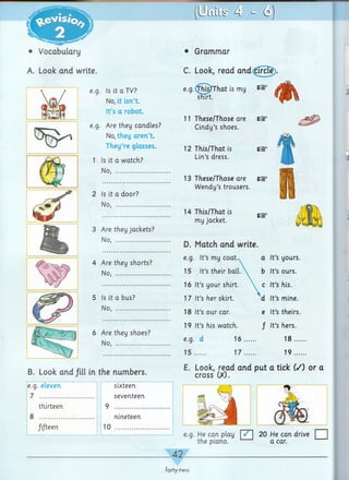 • Vocabulary
A. Look and write.
e.g. Is it a TV?
No, it isn’t.
It’s a robot.
e.g. Are they candles?
No, they aren’t.
They’re glasses.
1 Is it a watch?
No, ......................
2 Is it a door?
No, ...........
B. Look and /ill in the numbers.
e.g. eleven
7
thirteen
8
fifteen
sixteen
seventeen
nineteen
10
• Grammar
C. Look, read and circle).
e.g. This/That is my ^
3 Are they jackets?
No, ..................
11 These/Those are IGI3
Cindy’s shoes.
12 This/That is
Lin’s dress.
13 These/Those are
Wendy’s trousers.
14 This/That is
my jacket.
D. Match and write.
Are they shorts?
e.g. It’s my coat. a It’s yours.
No, ....................... 15 It’s their ball.  b It’s ours.
16 It’s your shirt. c It’s his.
Is it a bus? 17 It’s her skirt. d It’s mine.
No, .......................
18 It’s our car. e It’s theirs.
Are they shoes?
19 It’s his watch. / It’s hers.
No, .......................
e.g. d 16 ,,,
15..... 17...
18
19
E. Look, read and put a tick (/) or a
cross (X).
e.g. He can play | | 20 He can drive □
the piano. ---a car.
42-
forty-two
 