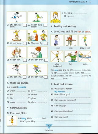 REVISION 2 (Units 4 - 6)
B: Oh, 39) t
40) y....
21 She can play I ] 22 He can play I I
tennis. '— * soccer. '— ' • Reading arid Writing
H. Look, read and fill in: can or can't.
23 He can jump. | | 24 They can Jly. □
read write play soccer
25 He can fish. | j 26 She can draw. ^
27 She can sing. □ 28 She can swim.j ~j
F. Write the plurals.
e.g. present presents
29 watch ............... 33 door
30 bus .............
31 bin ............... 35 glass
32 dress ............... 36 clock
• Communication
G. Read and fill in.
swim
basketball
Jim can read and he 41) ............write, too.
He 4 2 )..........play soccer but he 43 )...........
play basketball. He 44) ............ /ish but he
45) ............swim.
I. Read and answer.
e.g. What’s your name?
.............. My name is ..........
34 mirror ............... 46 How old are you?
A: Happy 37) b.............., Tom!
Here’s your 38) p..................
47 Can you play the drum?
48 Can you/ly?
49 Can you ride a bike?
50 Can you swim?
43.
forty-three
 