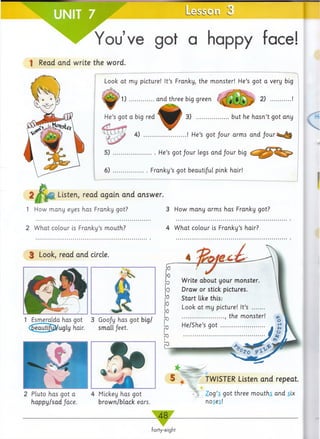 Le
You’ve got a happy face!
1 Read and write the word.
Look at my picture! It’s Franky, the monster! He’s got a very big
t i t
1 ) ................ and three big green ( 9 9i * 2)
He’s got a big red 3) ......................but he h asn’t got any
iff* .f t} '  f/
4 ) ............................ ! He’s g o t/o u r arms and Jour
5) He’s g o t/o u r legs a n d /o u r big
6) Franky’s got beautiful pink hair!
Listen, read again and answer.
1 How many eyes has Franky got?
2 W hat colour is Franky’s mouth?
3 How many arms has Franky got?
3 Look, read and circle.
1 Esmeralda has got 3 Goo/y has got big/
<^eautjjt£fc/ugly hair. small feet.
Mickey has got
brown/black ears.
Write about your monster.
Draw or stick pictures.
Start like this:
Look at my picture! It’s ........
.............................. the monster!
He/She’s g o t .............................. . jrj
TWISTER Listen and repeat.
Zog’s got three mouths and six
noses!
forty-eight
4 W hat colour is Franky’s hair?
2 Pluto has got a
happy/sad /ace.
4
 