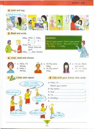 Grammar
4 Look and say.
What is your name? -What’s your name? T'
My name is Oscar. -My name’s Oscar.
I am Eddy. -I’m Eddy.
S Read and write.
Eddy: Hello, l’_ Eddy.
W_____y________
n _____?
Oscar.- M y _______’ _
Oscar. How are
you?
Eddy: _ ’ _/ine, thanks!
^ Look, read and choose.
2 a Hi! My name
m r Eddy.
b Hi! My name’s
Eddy.
a I’m Lin. What’s
your name?
b I’m Lin. What
your name?
8 Talk with your/riend, then write.
A: Hello, I’m .............................................
What’s your name?
B: My name’s ...........................................
How..............................................
’m ..................................................................
Goodbye, ......................................
5 __
five
 