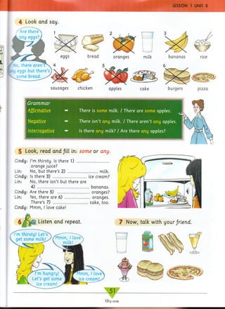 chicken burgers pizza
There is som e milk. / There are some apples.
There isn’t any milk. / There a re n ’t any apples.
Is there any milk? / Are there any apples?
5 Look, read arid fill in.: some or any.
Cindy: I’m thirsty. Is there 1) ...............................
orange juice?
Lin: No, but there’s 2) .............................milk.
Cindy: Is there 3) .................................ice cream?
Lin: No, there isn’t but there are
4) ...................................................bananas.
Cindy: Are there 5) ............................... oranges?
Lin: Yes, there are 6) .........................oranges.
There’s 7) ..................................cake, too.
Cindy: Mmm, I love cake!
bananaseggs bread oranges milk
Grammar
Negative
Interrogative
4 Look and say.
sausages
§ / M |i Listen and repeat. ? Now, talk with your/riend.
 