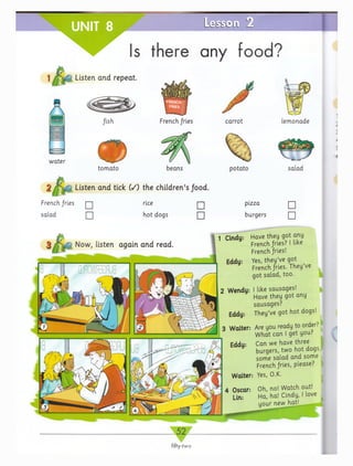 UNIT 8
Listen and repeat.
A fish
w ater
tom ato
L e s s c L i LZ
Is there any food?
French fries
beans
Listen and tick ( /) the children’s food.
French, fries
salad
rice
hot dogs
□
□
carrot
potato
pizza
burgers
lemonade
salad
□
□
1 Cindy: Have they got any
French jfrles? I like
French fries!
Yes, they’ve got
French fries. They’ve
got salad, too.
2 Wervdy: I like sausages!
Have they got any
sausages?
Eddy: They’ve got hot dogs!
Are you ready to order?
W hat can I get you?
Can we have three
burgers, two hot dogs,
some salad and some
French fries, please?
Yes, O.K.
Oh, no! Watch out!
Ha| ha! Cindy, I love
your new hat!
 