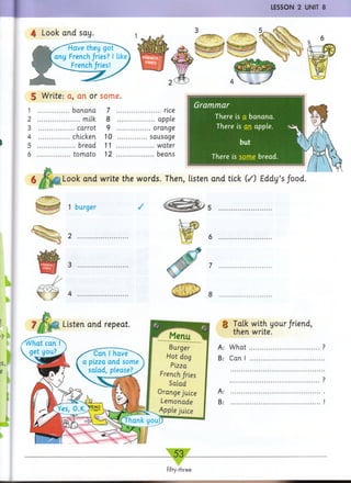 LESSON 2 UNIT 8
Have they
any French fries?
French fries!
4 Look and say.
5 Write: a, an or some.
1 b an ana
2 milk
3 carrot
4 chicken
5 bread
6 tom ato
7 rice
8 apple
9 orange
10 sausage
11 w ater
12 beans
Grammar
There is a banana.
There is m i apple.
There is some bread.
6 Look and write the words. Then, listen and tick (/) Eddy’s food.
 