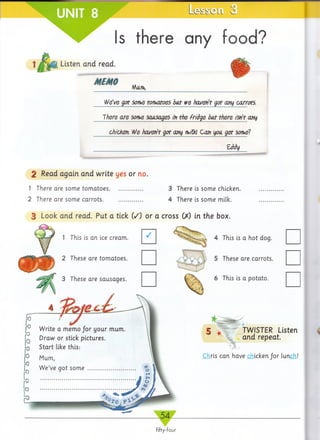Is there any food?
1MMi Listen and read.
MEMO
________________fA n n ,,___________________________________________________________
We've got son>e tomatoes doit we haven't got any carrots.
There are son,e sausages in the fridge but there isn't any
chicken. We haven't got any ihiCkl Can you, get son,el
________________________________________ Eddy
2 Read again and write yes or no.
1 There are some tom atoes....................... 3 There is some chicken.
2 There are some carrots............................ 4 There is some milk.
3 Look and read. Put a tick (/) or a cross GO in the box.
fifty-four
1 This is an ice cream. 4 This is a hot dog.
2 These are tomatoes.
3 These are sausages.
joWrite
Draw
memo your mum
stick picturesor
ike thisStart
Mum
We gotve some
5 These are carrots.
6 This is a potato.
§ TWISTER Listen
and repeat.
Chris can have chicken/or lunch!
 