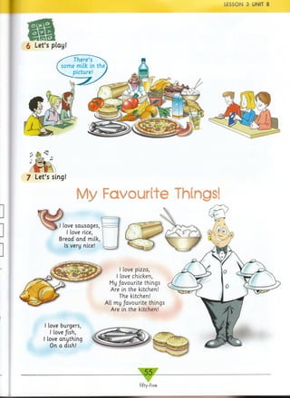 LESSON 3 UNIT 8
m6 Let’s play!
There’s ^ ^
some milk in the
s. picture! >
7 Let’s sing!
My Favourite Things!
I love sausages,
I love rice,
Bread and milk,
Is very nice!
I love pizza,
I love chicken,
My favourite things
Are in the kitchen!
The kitchen!
All my favourite things
Are in the kitchen!
I love burgers,
I love fish,
I love anything
On a dish!
i
„ 5 5 _
fifty-five
 