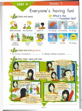 UNIT 9 ~______ Lesson 1______
Everyone’s having fun!
Listen and repeat. ' W h flt S the
weather like?
drink chocolate eat chocolate watch TV It’s raining. It’s snowing. It’s windy.
snow m an
listen to
music
It’s cold. It’s hot. It’s sunny.
2 /T l# Listen and write yes or no.
1 It’s raining in Snow donia.......................... 2 W endy’s making a snowm an.
Now, listen again and read
_ 5 6 _
fifty-six
 