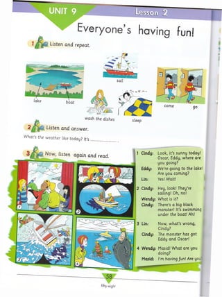 UNIT 9
Everyone’s having fun!
Listen and repeat
wash the dishes
2 / F ij i Listen and answer.
W hat’s the w eather like today? It’s .........................
2 Cindy: Hey, look! They’re
sailing! Oh, no!
Wendy: W hat is it?
Cindy: There’s a big black
monster! It’s swimming
under the boat! Ah!
3 Lin: Now, w h a t’s wrong,
Cindy?
Cindy: The m onster has got
Eddy and Oscar!
4 Wendy: Masid! W hat are you
doing?
Masid: I’m having /un! Are yo.
1 Cindy: Look, it’s sunny today!
Oscar, Eddy, where are
you going?
Eddy: We’re going to the lake!
Are you coming?
Lin: Yes! Wait!
fifty-eight
 
