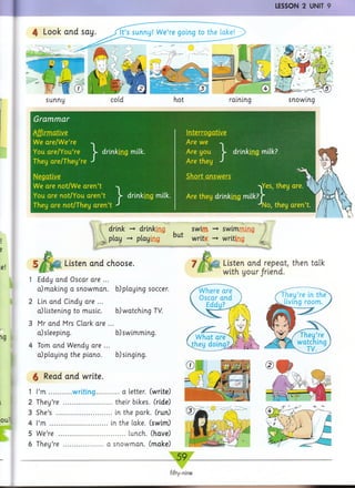 LESSON 2 UNIT 9
sunny cold hot raining snowing
Grammar
We are/W e’re
You are/You’re V
They are/They’re
drinking milk.
Negative
We are not/W e aren’t
You are not/You aren’t
They are not/They aren
drinking milk.
Interrogative
Are we
Are you > drinking milk?
Are they J
Short answers
■^Yes, they are. 1
Are they drinking milk? r
J No, they aren’t.
drink -+ drinking
i P ^ y -» playing
Listen and choose.
1 Eddy and Oscar are ...
a}making a snowm an, b)playing soccer.
2 Lin and Cindy are ...
a) listening to music.
3 Mr and Mrs Clark are
a) sleeping.
4 Tom and Wendy are ..
a)playing the piano.
§ Read and write.
but
swim
writ&
swimming
writing
Listen and repeat, then talk
with your/riend.
b) watching TV.
b) swimming,
b) singing.
1 I’m ..............w riting.............. a letter, (write)
2 They’re ..............................their bikes. (ride)
3 She’s .................................. in the park, (run)
4 I’m ....................................in the lake, (swim)
5 We’re ......................................... lunch, (have)
6 They’re .........................a snowm an, (make)
© I l l . B B iJR @ 1
I ^ x 8 ^ Igp*'1"IIP'1
g H : o I
7 v**' 1 9
.59
fifty-nine
 